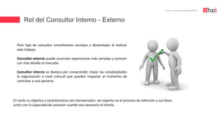 Rol del Consultor Interno - Externo
| Certificación en Diseño de Competencias Laborales
Para tipo de consultor encontramos ventajas y desventajas al realizar
este trabajo:
Consultor externo puede acumular experiencias más variadas y conocer
con más detalle el mercado.
Consultor interno se destaca por comprender mejor las complejidades
la organización a nivel cultural que pueden impactar al momento de
contratar a una persona.
En tanto su objetivo y características son transversales: ser experto en el proceso de selección y sus fases.
Junto con la capacidad de asesorar cuando sea necesario al cliente.
 