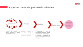 | Certificación en Diseño de Competencias Laborales
Reclutamiento
Proceso que consiste en
ubicar, identificar y atraer
candidatos capaces.
Finalidad
• Aumentar la tasa de
postulantes calificados para el
cargo al menor costo posible
• Aumentar la probabilidad de
“adecuación” entre la persona
y la organización.
Objetivos
Búsqueda Exitosa
Postulantes
con interés
de ocupar
el puesto
Cualitativa y cuantitativa, ya
que interesa no sólo el
número sino también la
calidad de los candidatos.
Aspectos claves del proceso de selección
 
