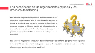 Las necesidades de las organizaciones actuales y los
procesos de selección
| Certificación en Diseño de Competencias Laborales
En la actualidad los procesos de contratación de personal dentro de una
organización la mayoría de las veces se basan más en las relaciones de
amistad y recomendaciones, que en los procesos establecidos en las
diferentes empresas; el liderazgo ejercido por el departamento de
recursos humanos se ve influenciado por las decisiones de los dueños o
gerentes, lo que conlleva a la falta de transparencia en los procesos de
contratación.
Esta situación ha generado una cultura de inconformidad y desconfianza por parte de los aspirantes,
quienes también al momento de participar en procesos de vinculación empiezan a buscar conocidos o
alguna persona que los referencie o "apadrine".
 