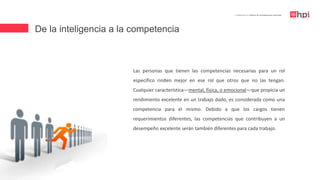 De la inteligencia a la competencia
| Certificación en Diseño de Competencias Laborales
Las personas que tienen las competencias necesarias para un rol
específico rinden mejor en ese rol que otros que no las tengan.
Cualquier característica—mental, física, o emocional—que propicia un
rendimiento excelente en un trabajo dado, es considerada como una
competencia para el mismo. Debido a que los cargos tienen
requerimientos diferentes, las competencias que contribuyen a un
desempeño excelente serán también diferentes para cada trabajo.
 