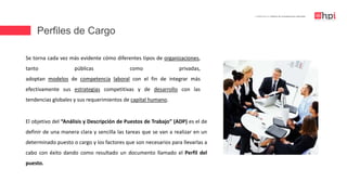 Perfiles de Cargo
| Certificación en Diseño de Competencias Laborales
Se torna cada vez más evidente cómo diferentes tipos de organizaciones,
tanto públicas como privadas,
adoptan modelos de competencia laboral con el fin de integrar más
efectivamente sus estrategias competitivas y de desarrollo con las
tendencias globales y sus requerimientos de capital humano.
El objetivo del “Análisis y Descripción de Puestos de Trabajo” (ADP) es el de
definir de una manera clara y sencilla las tareas que se van a realizar en un
determinado puesto o cargo y los factores que son necesarios para llevarlas a
cabo con éxito dando como resultado un documento llamado el Perfil del
puesto.
 