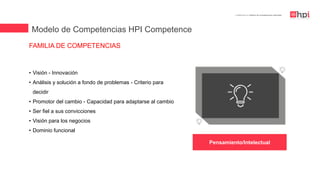 | Certificación en Diseño de Competencias Laborales
• Visión - Innovación
• Análisis y solución a fondo de problemas - Criterio para
decidir
• Promotor del cambio - Capacidad para adaptarse al cambio
• Ser fiel a sus convicciones
• Visión para los negocios
• Dominio funcional
FAMILIA DE COMPETENCIAS
Modelo de Competencias HPI Competence
Pensamiento/Intelectual
 