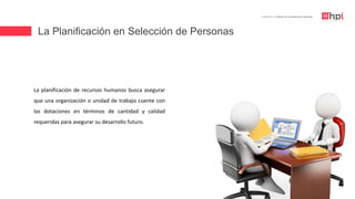 La Planificación en Selección de Personas
| Certificación en Diseño de Competencias Laborales
La planificación de recursos humanos busca asegurar
que una organización o unidad de trabajo cuente con
las dotaciones en términos de cantidad y calidad
requeridas para asegurar su desarrollo futuro.
 