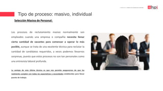 Tipo de proceso: masivo, individual
| Certificación en Diseño de Competencias Laborales
Selección Masiva de Personal:
Los procesos de reclutamiento masivo normalmente son
empleados cuando una empresa o compañía necesita llenar
cierta cantidad de vacantes para comenzar a operar lo más
posible, aunque se trata de una excelente técnica para reclutar la
cantidad de candidatos requeridos, a veces podemos llevarnos
sorpresas, puesto que estos procesos no son tan personales como
una entrevista laboral profunda.
La ventaja de esta última técnica es que nos permite asegurarnos de que los
realmente cumplen con todas las expectativas y necesidades establecidas para llenar
puesto de trabajo.
 
