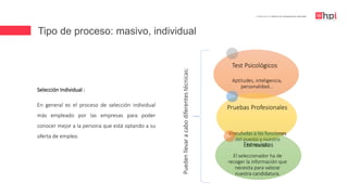 Tipo de proceso: masivo, individual
| Certificación en Diseño de Competencias Laborales
Selección Individual :
En general es el proceso de selección individual
más empleado por las empresas para poder
conocer mejor a la persona que está optando a su
oferta de empleo.
Test Psicológicos
Aptitudes, inteligencia,
personalidad...
Pruebas Profesionales
Vinculadas a las funciones
del puesto y nuestra
formaciónEntrevistas
El seleccionador ha de
recoger la información que
necesita para valorar
nuestra candidatura.
Puedenllevaracabodiferentestécnicas:
 