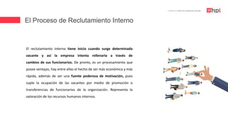 El Proceso de Reclutamiento Interno
| Certificación en Diseño de Competencias Laborales
El reclutamiento interno tiene inicio cuando surge determinada
vacante y así la empresa intenta rellenarla a través de
cambios de sus funcionarios. De pronto, es un procesamiento que
posee ventajas, hay entre ellas el hecho de ser más económica y más
rápida, además de ser una fuente poderosa de motivación, pues
suple la ocupación de las vacantes por medio de promoción o
transferencias de funcionarios de la organización. Representa la
valoración de los recursos humanos internos.
 