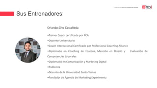 Sus Entrenadores
| Certificación en Diseño de Competencias Laborales
Orlando Silva Castañeda
•Trainer Coach certificada por PCA
•Docente Universitario
•Coach Internacional Certificado por Professional Coaching Alliance
•Diplomado en Coaching de Equipos, Mención en Diseño y Evaluación de
Competencias Laborales
•Diplomado en Comunicación y Marketing Digital
•Publicista
•Docente de la Universidad Santo Tomas
•Fundador de Agencia de Marketing Experimenta
 
