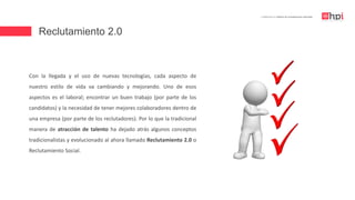 Reclutamiento 2.0
| Certificación en Diseño de Competencias Laborales
Con la llegada y el uso de nuevas tecnologías, cada aspecto de
nuestro estilo de vida va cambiando y mejorando. Uno de esos
aspectos es el laboral; encontrar un buen trabajo (por parte de los
candidatos) y la necesidad de tener mejores colaboradores dentro de
una empresa (por parte de los reclutadores). Por lo que la tradicional
manera de atracción de talento ha dejado atrás algunos conceptos
tradicionalistas y evolucionado al ahora llamado Reclutamiento 2.0 o
Reclutamiento Social.
 