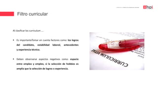 Filtro curricular
| Certificación en Diseño de Competencias Laborales
Al clasificar los curriculum ….
 Es importanteTomar en cuenta factores como: los logros
del candidato, estabilidad laboral, antecedentes
y experiencia técnica.
 Deben observarse aspectos negativos como: espacio
entre empleo y empleo, si la selección de hobbies es
amplia que la selección de logros o experiencia.
 