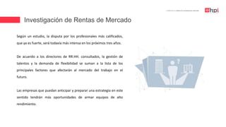 Investigación de Rentas de Mercado
| Certificación en Diseño de Competencias Laborales
Según un estudio, la disputa por los profesionales más calificados,
que ya es fuerte, será todavía más intensa en los próximos tres años.
De acuerdo a los directores de RR.HH. consultados, la gestión de
talentos y la demanda de flexibilidad se suman a la lista de los
principales factores que afectarán al mercado del trabajo en el
futuro.
Las empresas que puedan anticipar y preparar una estrategia en este
sentido tendrán más oportunidades de armar equipos de alto
rendimiento.
 