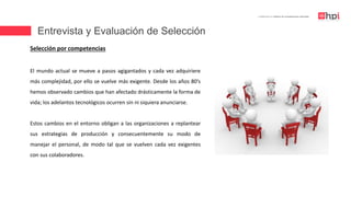 Entrevista y Evaluación de Selección
| Certificación en Diseño de Competencias Laborales
Selección por competencias
El mundo actual se mueve a pasos agigantados y cada vez adquiriere
más complejidad, por ello se vuelve más exigente. Desde los años 80’s
hemos observado cambios que han afectado drásticamente la forma de
vida; los adelantos tecnológicos ocurren sin ni siquiera anunciarse.
Estos cambios en el entorno obligan a las organizaciones a replantear
sus estrategias de producción y consecuentemente su modo de
manejar el personal, de modo tal que se vuelven cada vez exigentes
con sus colaboradores.
 