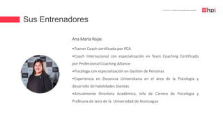 Sus Entrenadores
| Certificación en Diseño de Competencias Laborales
Ana María Rojas
•Trainer Coach certificada por PCA
•Coach Internacional con especialización en Team Coaching Certificado
por Professional Coaching Alliance
•Psicóloga con especialización en Gestión de Personas
•Experiencia en Docencia Universitaria en el área de la Psicología y
desarrollo de habilidades blandas
•Actualmente Directora Académica, Jefa de Carrera de Psicologia y
Profesora de tesis de la Universidad de Aconcagua
 