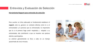 Entrevista y Evaluación de Selección
| Certificación en Diseño de Competencias Laborales
Herramienta Rapport para entrevista de selección
Para suscitar un clima adecuado es fundamental establecer el
rapport, esto es, generar un contacto efectivo entre la o el
entrevistador y la persona que es entrevistada. Es importante
que la o el primero haga sentir respetada y relajada a su
entrevistada; ello contribuirá a que se muestre una postura
abierta y participativa.
Lo anterior generalmente se lleva a cabo en un tiempo
aproximado de cinco minutos.
 