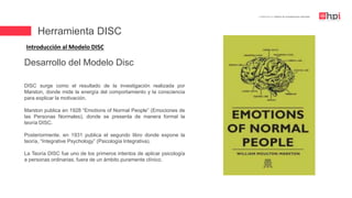 Herramienta DISC
| Certificación en Diseño de Competencias Laborales
Introducción al Modelo DISC
DISC surge como el resultado de la investigación realizada por
Marston, donde mide la energía del comportamiento y la consciencia
para explicar la motivación.
Marston publica en 1928 “Emotions of Normal People” (Emociones de
las Personas Normales), donde se presenta de manera formal la
teoría DISC.
Posteriormente, en 1931 publica el segundo libro donde expone la
teoría, “Integrative Psychology” (Psicología Integrativa).
La Teoría DISC fue uno de los primeros intentos de aplicar psicología
a personas ordinarias, fuera de un ámbito puramente clínico.
Desarrollo del Modelo Disc
 
