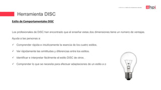 | Certificación en Diseño de Competencias Laborales
Estilo de Comportamentales DISC
Los profesionales de DiSC han encontrado que el enseñar estas dos dimensiones tiene un número de ventajas.
Ayuda a las personas a:
 Comprender rápida e intuitivamente la esencia de los cuatro estilos.
 Ver rápidamente las similitudes y diferencias entre los estilos.
 Identificar e interpretar fácilmente el estilo DiSC de otros .
 Comprender lo que se necesita para efectuar adaptaciones de un estilo a otro .
Herramienta DISC
 