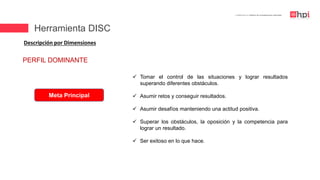 | Certificación en Diseño de Competencias Laborales
Descripción por Dimensiones
PERFIL DOMINANTE
Meta Principal
 Tomar el control de las situaciones y lograr resultados
superando diferentes obstáculos.
 Asumir retos y conseguir resultados.
 Asumir desafíos manteniendo una actitud positiva.
 Superar los obstáculos, la oposición y la competencia para
lograr un resultado.
 Ser exitoso en lo que hace.
Herramienta DISC
 