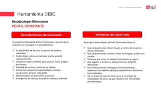 | Certificación en Diseño de Competencias Laborales
Descripción por Dimensiones
Para sentirse cómodo/a, el Perfil Dominante requiere de un
ambiente con las siguientes características:
 La posibilidad de alcanzar un puesto de poder y
autoridad.
 Poder dirigir a otros, enfrentarse a retos y recibir
reconocimiento.
 Contar con oportunidades para alcanzar éxitos y logros
personales.
 Libertad de acción y control en su trabajo.
 Contar con equipo con capacidad para resolver
situaciones y proveer soluciones.
 Oportunidades de promoción y ascenso.
 Emergencia de tareas y actividades nuevas y distintas.
Características del ambiente Ambiente de desarrollo
Para lograr desarrollarse, el Perfil Dominante necesita :
 Que otras personas revisen los pro y contras de lo que se
desea emprender.
 Que otras personas calculen, midan los riesgos y actúen con
cautela.
 Personas que creen un ambiente armonioso y seguro.
 Que regulen la tendencia al autoritarismo del perfil
dominante.
 Que otras personas investiguen los fundamentos y
supervisen los detalles para que puedan tomar decisiones
bien analizadas.
 De un ambiente que permita captar y reconocer las
necesidades de otros, ya que ellos/as tiene dificultades
percibiéndolas.
PERFIL DOMINANTE
Herramienta DISC
 