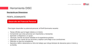 | Certificación en Diseño de Competencias Laborales
Descripción por Dimensiones
Desarrollo del Potencial Personal
Para lograr desarrollar su potencial personal, el Perfil Dominante necesita :
o Tareas difíciles que le hagan retarse a sí mismo.
o Comprender que otras personas son importantes y necesarias.
o Aprender a integrarse a un grupo .
o Técnicas y formas de actuar basadas en la experiencia práctica.
o Aprender a dar cuenta de sus acciones y explicar como llegó a sus conclusiones.
o Delimitar su área de competencia.
o Aprenda a definir claramente su ritmo de trabajo que incluya tiempos de descanso para sí mismo y
su familia.
PERFIL DOMINANTE
Herramienta DISC
 