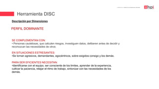 | Certificación en Diseño de Competencias Laborales
Descripción por Dimensiones
EN SITUACIONES ESTRESANTES:
•Se tornan agresivos, demandantes, egocéntricos, sobre exigidos consigo y los demás.
SE COMPLEMENTAN CON:
• Personas cautelosas, que calculen riesgos, investiguen datos, deliberen antes de decidir y
reconozcan las necesidades de otros.
PARA SER EFICIENTES NECESITAN:
•Identificarse con el equipo, ser consciente de los limites, aprender de la experiencia,
cultivar la paciencia, relajar el ritmo de trabajo, sintonizar con las necesidades de los
demás.
PERFIL DOMINANTE
Herramienta DISC
 