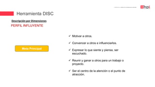 | Certificación en Diseño de Competencias Laborales
Descripción por Dimensiones
Meta Principal
 Motivar a otros.
 Convencer a otros e influenciarlos.
 Expresar lo que siente y piensa, ser
escuchado.
 Reunir y ganar a otros para un trabajo o
proyecto.
 Ser el centro de la atención o el punto de
atracción.
PERFIL INFLUYENTE
Herramienta DISC
 