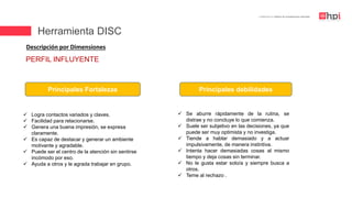 | Certificación en Diseño de Competencias Laborales
Descripción por Dimensiones
 Logra contactos variados y claves.
 Facilidad para relacionarse.
 Genera una buena impresión, se expresa
claramente.
 Es capaz de destacar y generar un ambiente
motivante y agradable.
 Puede ser el centro de la atención sin sentirse
incómodo por eso.
 Ayuda a otros y le agrada trabajar en grupo.
Principales Fortalezas Principales debilidades
 Se aburre rápidamente de la rutina, se
distrae y no concluye lo que comienza.
 Suele ser subjetivo en las decisiones, ya que
puede ser muy optimista y no investiga.
 Tiende a hablar demasiado y a actuar
impulsivamente, de manera instintiva.
 Intenta hacer demasiadas cosas al mismo
tiempo y deja cosas sin terminar.
 No le gusta estar solo/a y siempre busca a
otros.
 Teme al rechazo .
PERFIL INFLUYENTE
Herramienta DISC
 