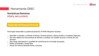 | Certificación en Diseño de Competencias Laborales
Descripción por Dimensiones
Desarrollo del Potencial Personal
Para lograr desarrollar su potencial personal, el Perfil Influyente necesita:
o Aprender a manejar y controlar el tiempo. Ponerse fechas o plazos limites y cumplirlos (Agenda).
o Ser más objetivo en los procesos de decisión y analizar con cautela los pros y contras de una
decisión.
o Que tenga participación e igualdad de condiciones en el manejo de grupos.
o Definir prioridades y tareas fijas.
o Actuar de manera decidida frente a otros/as.
PERFIL INFLUYENTE
Herramienta DISC
 
