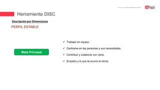 | Certificación en Diseño de Competencias Laborales
Descripción por Dimensiones
Meta Principal
 Trabajar en equipo.
 Centrarse en las personas y sus necesidades.
 Contribuir y colaborar con otros.
 Empatía y lo que le ocurra al otro/a.
PERFIL ESTABLE
Herramienta DISC
 