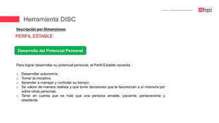| Certificación en Diseño de Competencias Laborales
Descripción por Dimensiones
Desarrollo del Potencial Personal
Para lograr desarrollar su potencial personal, el Perfil Estable necesita :
o Desarrollar autonomía.
o Tomar la iniciativa.
o Aprender a manejar y controlar su tiempo.
o Se valore de manera realista y que tome decisiones que le favorezcan a sí mismo/a por
sobre otras personas.
o Tener en cuenta que es más que una persona amable, paciente, perseverante y
obediente.
PERFIL ESTABLE
Herramienta DISC
 