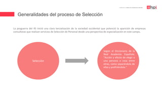 Generalidades del proceso de Selección
| Certificación en Diseño de Competencias Laborales
La posguerra del 45 inició una clara tercialización de la sociedad occidental que potenció la aparición de empresas
consultoras que realizan servicios de Selección de Personal desde una perspectiva de especialización en este campo.
Selección
Según el Diccionario de la
Real Academia Española:
"Acción y efecto de elegir a
una persona o cosa entre
otras, como separándola de
ellas y prefiriéndola."
Selección
 