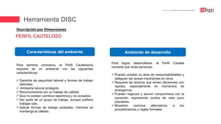 | Certificación en Diseño de Competencias Laborales
Descripción por Dimensiones
Para sentirse cómodo/a, el Perfil Cauteloso/a
requiere de un ambiente con las siguientes
características:
 Garantía de seguridad laboral y formas de trabajo
definidas.
 Ambiente laboral protegido.
 Reconocimiento por su trabajo de calidad.
 Que no existan cambios repentinos y no avisados.
 Ser parte de un grupo de trabajo, aunque prefiera
trabajar solo.
 Aplicar formas de trabajo probadas, mientras se
mantenga la calidad.
Características del ambiente Ambiente de desarrollo
Para lograr desarrollarse, el Perfil Cautela
necesita que otras personas:
 Puedan ampliar su área de responsabilidades y
deleguen las tareas importantes en otros.
 Requiere de otros/as que tomen decisiones con
rapidez, especialmente en momentos de
emergencia.
 Puedan negociar y asumir compromisos con la
oposición, expresando puntos de vista poco
populares.
 Muestren caminos alternativos a los
procedimientos y reglas formales.
PERFIL CAUTELOSO
Herramienta DISC
 