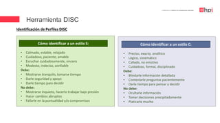 | Certificación en Diseño de Competencias Laborales
Identificación de Perfiles DISC
Cómo identificar a un estilo S:
• Calmado, estable, relajado
• Cuidadoso, paciente, amable
• Escuchar cuidadosamente, sincero
• Modesto, indeciso, confiable
Debe:
• Mostrarse tranquilo, tomarse tiempo
• Darle seguridad y apoyo
• Darle tiempo para decidir
No debe:
• Mostrarse inquieto, hacerlo trabajar bajo presión
• Hacer cambios abruptos
• Fallarle en la puntualidad y/o compromisos
• Preciso, exacto, analítico
• Lógico, sistemático
• Callado, no emotivo
• Cuidadoso, formal, disciplinado
Debe:
• Blindarle información detallada
• Contestarle preguntas pacientemente
• Darle tiempo para pensar y decidir
No debe:
• Ocultarle información
• Tomar decisiones precipitadamente
• Platicarle mucho
Cómo identificar a un estilo C:
Herramienta DISC
 