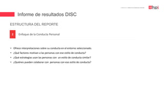 Informe de resultados DISC
| Certificación en Diseño de Competencias Laborales
Enfoque de la Conducta Personal2
ESTRUCTURA DEL REPORTE
• Ofrece interpretaciones sobre su conducta en el entorno seleccionado.
• ¿Qué factores motivan a las personas con ese estilo de conducta?
• ¿Qué estrategias usan las personas con un estilo de conducta similar?
• ¿Quiénes pueden colaborar con personas con ese estilo de conducta?
 