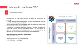 Informe de resultados DISC
| Certificación en Diseño de Competencias Laborales
Información General3
La información de este capítulo describe el Modelo de personalidad de
persolog.
El modelo de personalidad está basado en las cuatro dimensiones de conducta
D, I, S y C, desarrolladas por el Dr. Geier.
La información siguiente le introduce a las bases del modelo y le muestra otras
dimensiones de conducta aparte de la suya.
El Modelo de Personalidad de persolog describe la conducta humana con el
objetivo de entender mejor las necesidades propias y las de los demás. Se
parte del hecho de que la conducta humana es una consecuencia de las
siguientes dos influencias básicas: percepción y reacción al entorno.
Existe una inclinación a percibir el entorno como:
Amigable o Estresante.
¿Cómo reacciona uno a su propio entorno?
En forma Enérgica o no Enérgica
 