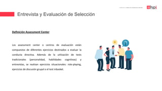 Entrevista y Evaluación de Selección
| Certificación en Diseño de Competencias Laborales
Definición Assessment Center
Los assessment center o centros de evaluación están
compuestos de diferentes ejercicios destinados a evaluar la
conducta directiva. Además de la utilización de tests
tradicionales (personalidad, habilidades cognitivas) y
entrevistas, se realizan ejercicios situacionales: role-playing,
ejercicios de discusión grupal o el test inbasket.
 
