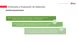 Entrevista y Evaluación de Selección
| Certificación en Diseño de Competencias Laborales
Beneficios Assessment Center
Minimiza cualquier tipo de sesgo de evaluación, entregando una visión más
objetiva sobre los logros y capacidades de los candidatos.
Proporciona la seguridad de igualdad de oportunidades a los candidatos,
porque pueden demostrar habilidades bajo un mismo método.
Permite un conocimiento profundo de los profesionales en
concurso y proporciona a los candidatos una retroalimentación
de sus capacidades, aptitudes, limitaciones y competencias.
 