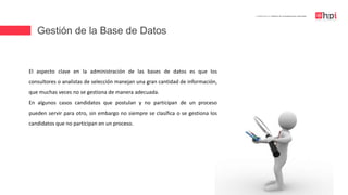 Gestión de la Base de Datos
| Certificación en Diseño de Competencias Laborales
El aspecto clave en la administración de las bases de datos es que los
consultores o analistas de selección manejan una gran cantidad de información,
que muchas veces no se gestiona de manera adecuada.
En algunos casos candidatos que postulan y no participan de un proceso
pueden servir para otro, sin embargo no siempre se clasifica o se gestiona los
candidatos que no participan en un proceso.
 