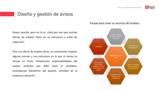 Diseño y gestión de avisos
| Certificación en Diseño de Competencias Laborales
Parece sencillo, pero no lo es. ¿Será por eso que muchas
ofertas de empleo fallan en su estructura y estilo de
redacción?
Para una oferta de empleo eficaz, es conveniente respetar
algunas normas y una estructura en la que al menos se
incluya un título, introducción, responsabilidades del
puesto, atributos que debe tener el candidato,
recompensas (beneficios del puesto), actividad de la
empresa y ubicación.
Diseño y Gestión de
avisos
Empieza con un
título que llame la
atención
Proporciona
datos básicos.
Haz un resumen
de lo que espera
del empleado.
Describe lo que
ofreces a los
empleados
Concluye tu
anuncio de
empleo con una
invocación a la
acción
Visibilidad
Pautas para crear un anuncio de empleo:
 