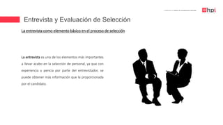 Entrevista y Evaluación de Selección
| Certificación en Diseño de Competencias Laborales
La entrevista es uno de los elementos más importantes
a llevar acabo en la selección de personal, ya que con
experiencia y pericia por parte del entrevistador, se
puede obtener más información que la proporcionada
por el candidato.
La entrevista como elemento básico en el proceso de selección
 