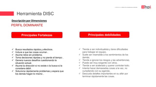 | Certificación en Diseño de Competencias Laborales
Descripción por Dimensiones
 Busca resultados rápidos y efectivos.
 Induce a que las cosas ocurran .
 Asume retos sin problema.
 Toma decisiones rápidas y no pierde el tiempo .
 Genera nuevos desafíos cuestionando la
situación actual.
 Asume la dirección si no existe o la busca si la
considera débil .
 Soluciona rápidamente problemas y espera que
los demás hagan lo mismo .
Principales Fortalezas Principales debilidades
 Tiende a ser individualista y tiene dificultades
para trabajar en equipo.
 Suele ser insensible a los sentimientos de los
demás.
 Tiende a ignorar los riesgos y las advertencias.
 Puede ser muy exigente con otros .
 Tiende a ser acelerado y querer controlar todo.
 Intenta hacer demasiadas cosas a la vez, no
cumpliendo con su agenda .
 Descuida detalles importantes en su afán por
terminar rápidamente las cosas.
PERFIL DOMINANTE
Herramienta DISC
 