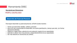 | Certificación en Diseño de Competencias Laborales
Descripción por Dimensiones
Desarrollo del Potencial Personal
Para lograr desarrollar su potencial personal, el Perfil Cautela necesita :
o Tareas que demanden detalles, calidad y precisión.
o Que se le de la oportunidad de desarrollar una buena planificación y tiempo para ello, con fechas
claramente definidas.
o Objetivos y reglas claras, además de una evaluación regular de sus capacidades.
o Aprender a valorar más a las personas, independientemente de sus capacidades.
o Ser más tolerante en situaciones de conflicto.
PERFIL CAUTELOSO
Herramienta DISC
 
