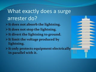 What exactly does a surge
arrester do?
It does not absorb the lightning.
It does not stop the lightning.
It divert the lightning to ground.
It limit the voltage produced by
lightning.
It only protects equipment electrically
in parallel with it.
 