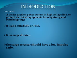 INTRODUCTION
SURGE ARRESTER:
 A device used on power system in high voltage line, to
protect electrical equipments from lightning and
switching surge .
 It is also called SPD or TVSS.
 It is a surge diverter.
the surge arrester should have a low impulse
ratio.
 
