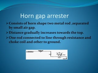 Horn gap arrester
Consists of horn shape two metal rod ,separated
by small air gap.
Distance gradually increases towards the top.
One rod connected to line through resistance and
choke coil and other to ground.
 