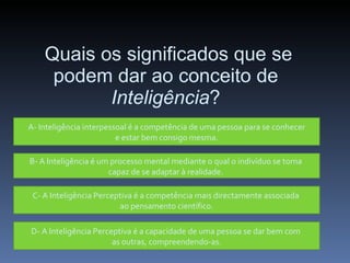 Quais os significados que se podem dar ao conceito de  Inteligência ? A- Inteligência interpessoal é a competência de uma pessoa para se conhecer e estar bem consigo mesma. B- A Inteligência é um processo mental mediante o qual o indivíduo se torna  capaz de se adaptar à realidade.  C- A Inteligência Perceptiva é a competência mais directamente associada  ao pensamento científico. D- A Inteligência Perceptiva é a capacidade de uma pessoa se dar bem com  as outras, compreendendo-as. 