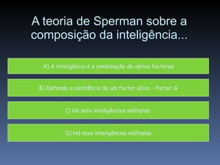 A teoria de Sperman sobre a composição da inteligência... A) A inteligência é a combinação de vários factores B) Defende a existência de um factor único – factor G D) Há nove inteligências múltiplas C) Há sete inteligências múltiplas  