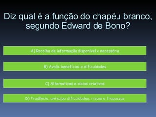 Diz qual é a função do chapéu branco, segundo Edward de Bono? C) Alternativas e ideias criativas A) Recolha de informação disponível e necessária B) Avalia benefícios e dificuldades D) Prudência, antecipa dificuldades, riscos e fraquezas 