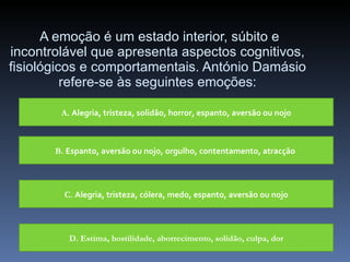 A emoção é um estado interior, súbito e incontrolável que apresenta aspectos cognitivos, fisiológicos e comportamentais. António Damásio refere-se às seguintes emoções: A.  Alegria, tristeza, solidão, horror, espanto, aversão ou nojo B.  Espanto, aversão ou nojo, orgulho, contentamento, atracção   C.  Alegria, tristeza, cólera, medo, espanto, aversão ou nojo D. Estima, hostilidade, aborrecimento, solidão, culpa, dor 