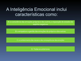 A Inteligência Emocional inclui características como: A: a consciência das emoções próprias e dos outros, a reparação de estados de espírito negativos B: a empatia e a gestão das emoções do próprio e dos outros C: o conhecimento das causas e das consequências das emoções D: Todas as anteriores 