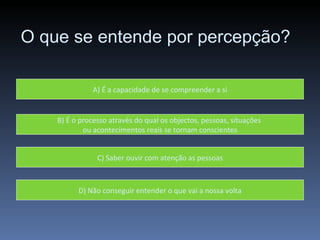 O que se entende por percepção? A) É a capacidade de se compreender a si B) É o processo através do qual os objectos, pessoas, situações  ou acontecimentos reais se tornam conscientes C) Saber ouvir com atenção as pessoas D) Não conseguir entender o que vai a nossa volta 