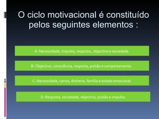 O ciclo motivacional é constituído pelos seguintes elementos : A: Necessidade, impulso, resposta , objectivo e saciedade. B: Objectivo, consciência, resposta, pulsão e comportamento.  C: Necessidade, carros, dinheiro, família e estado emocional. D: Resposta, sociedade, objectivo, pulsão e impulso. 